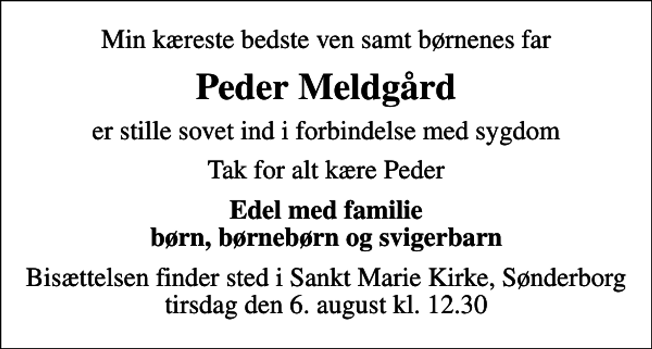 <p>Min kæreste bedste ven samt børnenes far<br />Peder Meldgård<br />er stille sovet ind i forbindelse med sygdom<br />Tak for alt kære Peder<br />Edel med familie børn, børnebørn og svigerbarn<br />Bisættelsen finder sted i Sankt Marie Kirke, Sønderborg tirsdag den 6. august kl. 12.30</p>