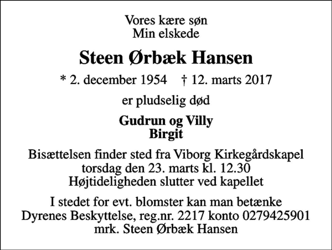 <p>Vores kære søn Min elskede<br />Steen Ørbæk Hansen<br />* 2. december 1954 ✝ 12. marts 2017<br />er pludselig død<br />Gudrun og Villy Birgit<br />Bisættelsen finder sted fra Viborg Kirkegårdskapel torsdag den 23. marts kl. 12.30 Højtideligheden slutter ved kapellet<br />I stedet for evt. blomster kan man betænke<br />Dyrenes Beskyttelse reg.nr.9541konto0000732222mrk. Steen Ørbæk<br />Hansen</p>