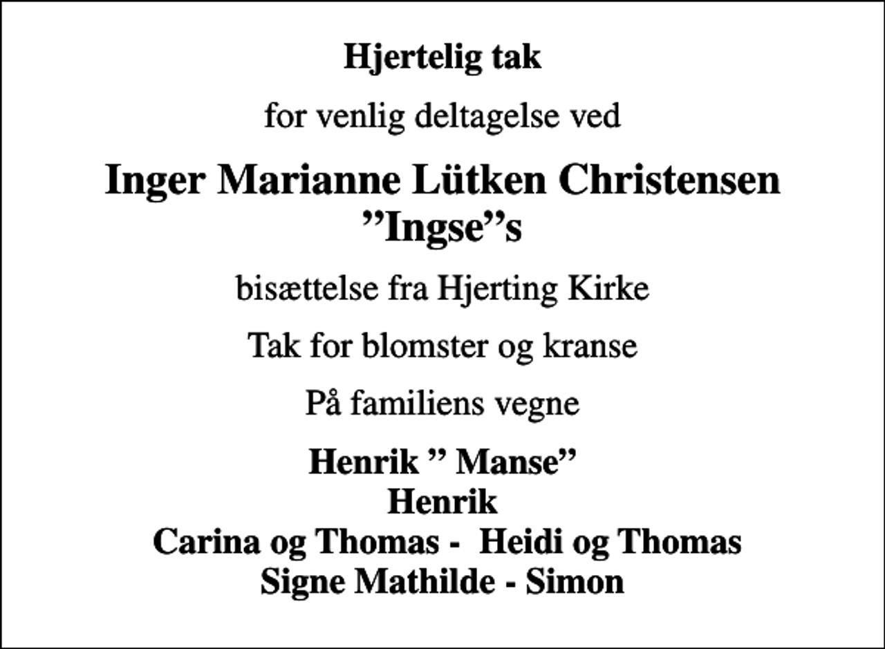<p>Hjertelig tak<br />for venlig deltagelse ved<br />Inger Marianne Lütken Christensen Ingses<br />bisættelse fra Hjerting Kirke<br />Tak for blomster og kranse<br />På familiens vegne<br />Henrik Manse Henrik Carina og Thomas - Heidi og Thomas Signe Mathilde - Simon</p>