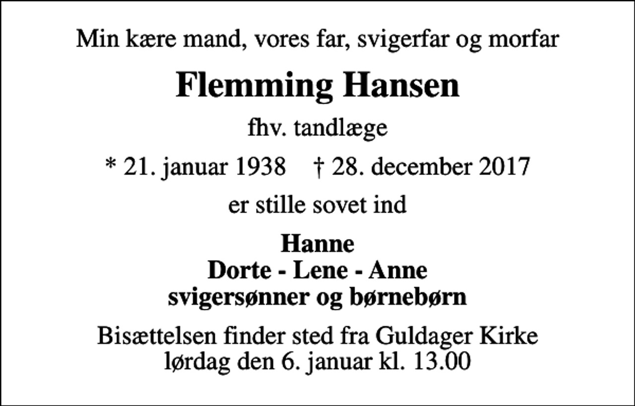 <p>Min kære mand, vores far, svigerfar og morfar<br />Flemming Hansen<br />fhv. tandlæge<br />* 21. januar 1938 ✝ 28. december 2017<br />er stille sovet ind<br />Hanne Dorte - Lene - Anne svigersønner og børnebørn<br />Bisættelsen finder sted fra Guldager Kirke lørdag den 6. januar kl. 13.00</p>