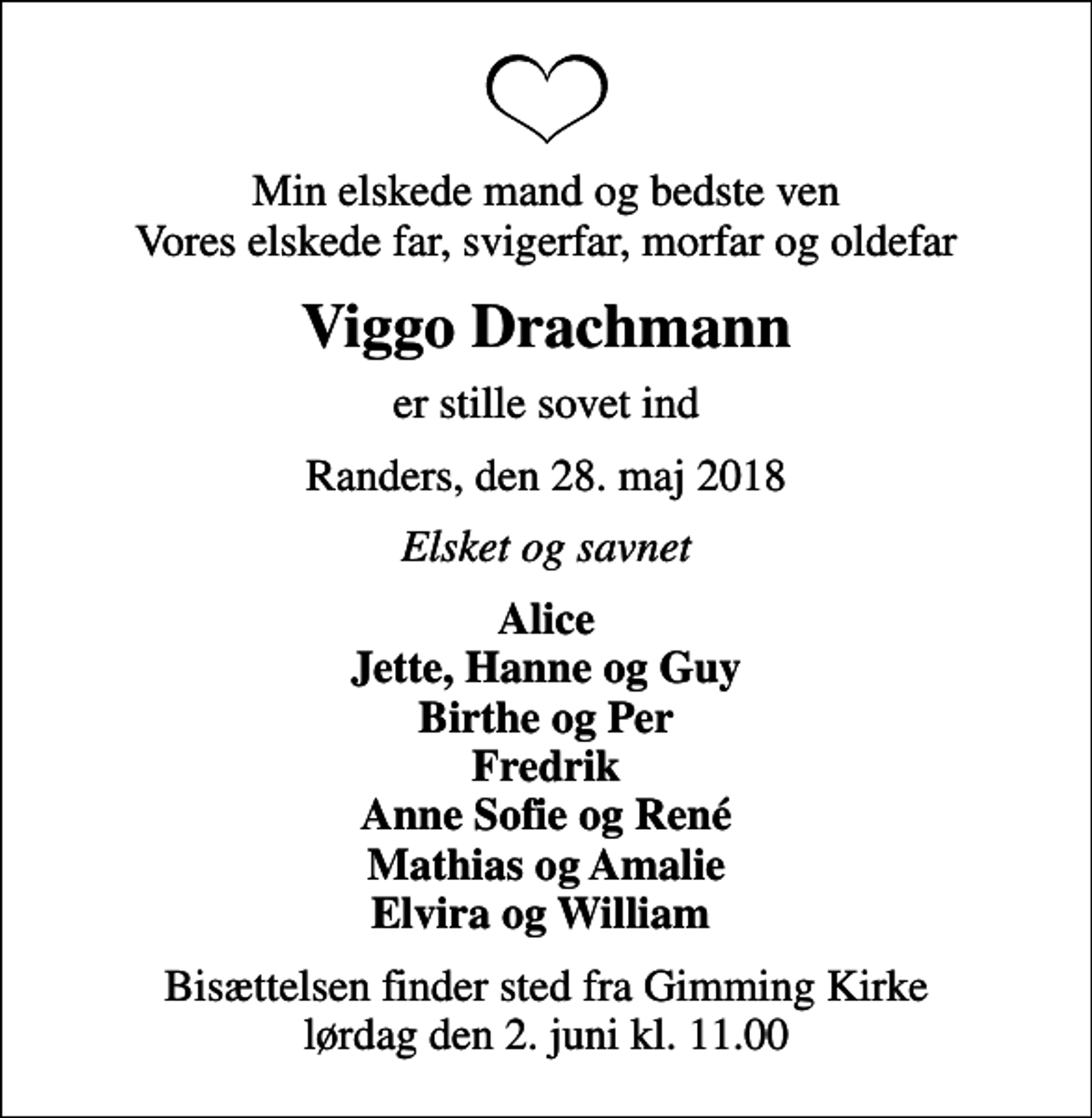 <p>Min elskede mand og bedste ven Vores elskede far, svigerfar, morfar og oldefar<br />Viggo Drachmann<br />er stille sovet ind<br />Randers, den 28. maj 2018<br />Elsket og savnet<br />Alice Jette, Hanne og Guy Birthe og Per Fredrik Anne Sofie og René Mathias og Amalie Elvira og William<br />Bisættelsen finder sted fra Gimming Kirke lørdag den 2. juni kl. 11.00</p>