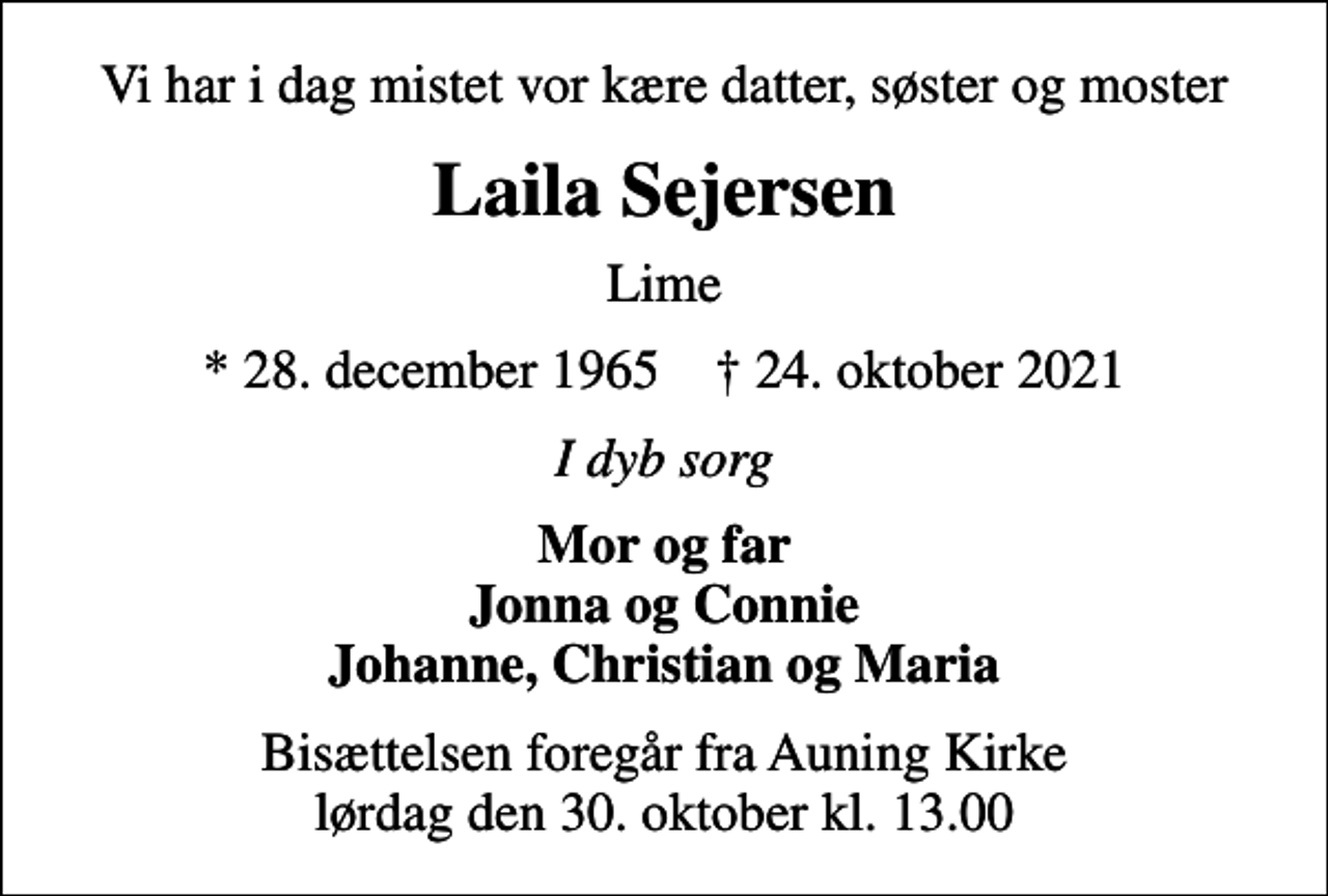 <p>Vi har i dag mistet vor kære datter, søster og moster<br />Laila Sejersen<br />Lime<br />* 28. december 1965 ✝ 24. oktober 2021<br />I dyb sorg<br />Mor og far Jonna og Connie Johanne, Christian og Maria<br />Bisættelsen foregår fra Auning Kirke lørdag den 30. oktober kl. 13.00</p>