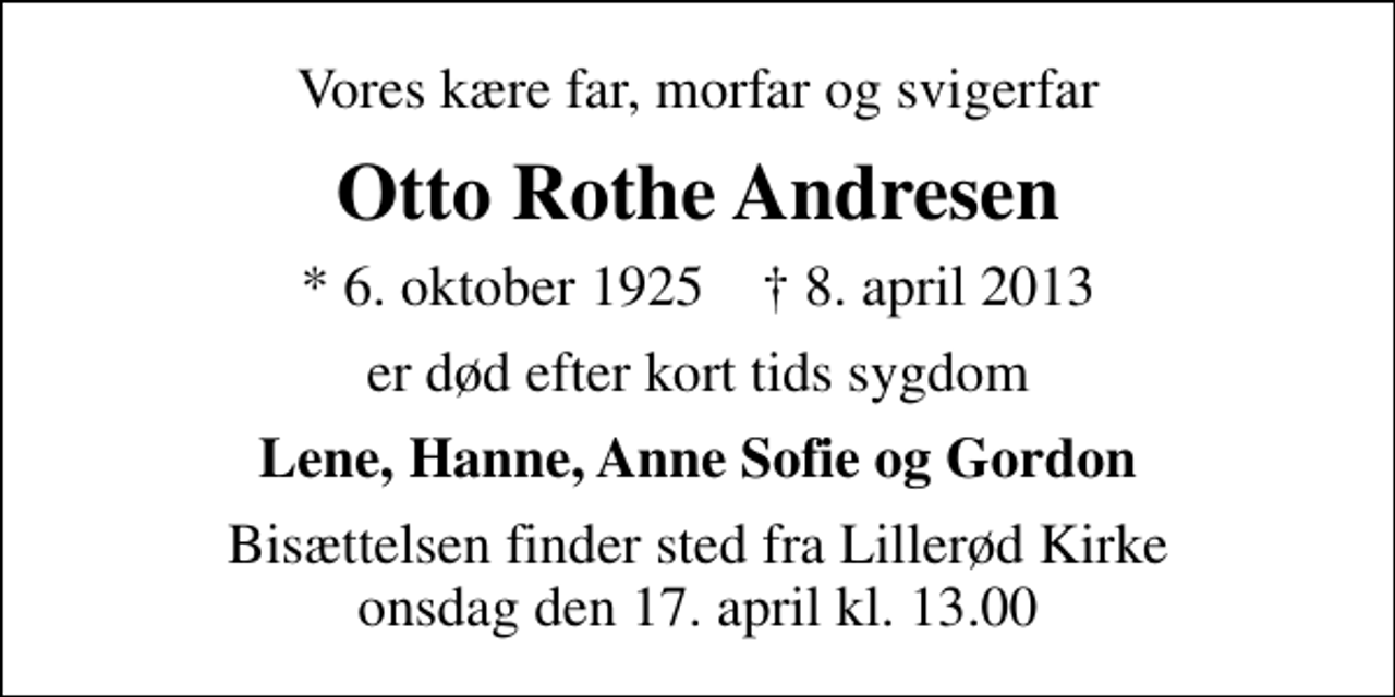 <p>Vores kære far, morfar og svigerfar<br />Otto Rothe Andresen<br />* 6. oktober 1925 ✝ 8. april 2013<br />er død efter kort tids sygdom<br />Lene, Hanne, Anne Sofie og Gordon<br />Bisættelsen finder sted fra Lillerød Kirke onsdag den 17. april kl. 13.00</p>