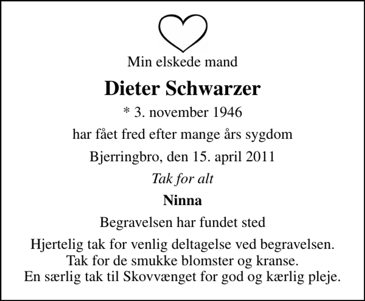 <p>Min elskede mand<br />Dieter Schwarzer<br />* 3. november 1946<br />har fået fred efter mange års sygdom<br />Bjerringbro, den 15. april 2011<br />Tak for alt<br />Ninna<br />Begravelsen har fundet sted<br />Hjertelig tak for venlig deltagelse ved begravelsen. Tak for de smukke blomster og kranse. En særlig tak til Skovvænget for god og kærlig pleje.</p>
