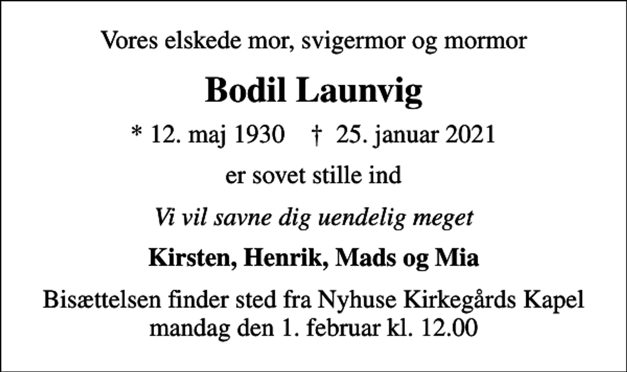 <p>Vores elskede mor, svigermor og mormor<br />Bodil Launvig<br />* 12. maj 1930 ✝ 25. januar 2021<br />er sovet stille ind<br />Vi vil savne dig uendelig meget<br />Kirsten, Henrik, Mads og Mia<br />Bisættelsen finder sted fra Nyhuse Kirkegårds Kapel mandag den 1. februar kl. 12.00</p>