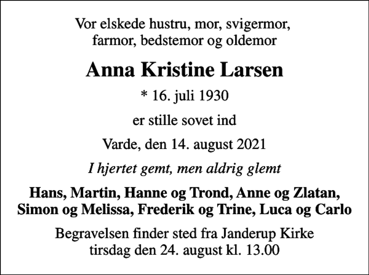 <p>Vor elskede hustru, mor, svigermor, farmor, bedstemor og oldemor<br />Anna Kristine Larsen<br />* 16. juli 1930<br />er stille sovet ind<br />Varde, den 14. august 2021<br />I hjertet gemt, men aldrig glemt<br />Hans, Martin, Hanne og Trond, Anne og Zlatan, Simon og Melissa, Frederik og Trine, Luca og Carlo<br />Begravelsen finder sted fra Janderup Kirke tirsdag den 24. august kl. 13.00</p>
