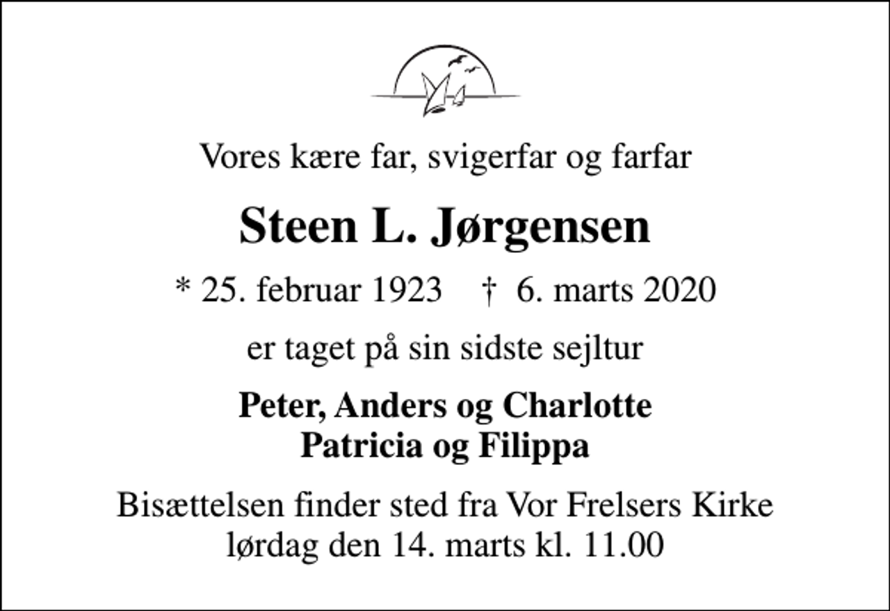 <p>Vores kære far, svigerfar og farfar<br />Steen L. Jørgensen<br />* 25. februar 1923 ✝ 6. marts 2020<br />er taget på sin sidste sejltur<br />Peter, Anders og Charlotte Patricia og Filippa<br />Bisættelsen finder sted fra Vor Frelsers Kirke lørdag den 14. marts kl. 11.00</p>