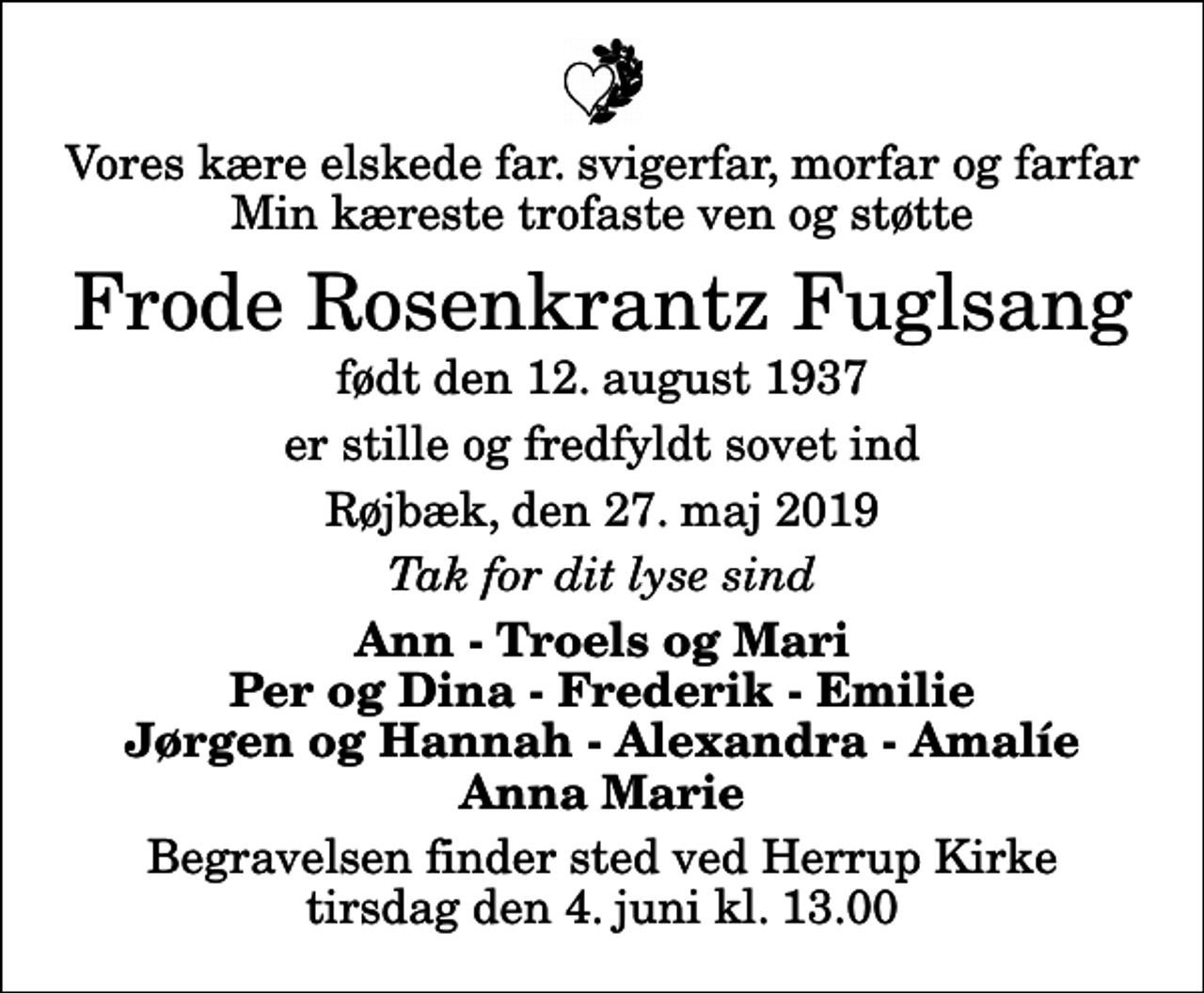 <p>Vores kære elskede far. svigerfar, morfar og farfar Min kæreste trofaste ven og støtte<br />Frode Rosenkrantz Fuglsang<br />født den 12. august 1937<br />er stille og fredfyldt sovet ind<br />Røjbæk, den 27. maj 2019<br />Tak for dit lyse sind<br />Ann - Troels og Mari Per og Dina - Frederik - Emilie Jørgen og Hannah - Alexandra - Amalíe Anna Marie<br />Begravelsen finder sted ved Herrup Kirke tirsdag den 4. juni kl. 13.00</p>