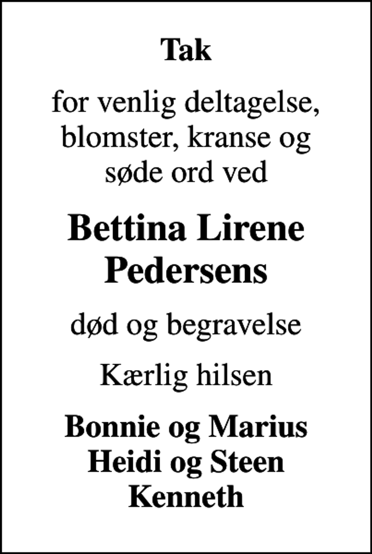 <p>Tak<br />for venlig deltagelse, blomster, kranse og søde ord ved<br />Bettina Lirene Pedersens<br />død og begravelse<br />Kærlig hilsen<br />Bonnie og Marius Heidi og Steen Kenneth</p>