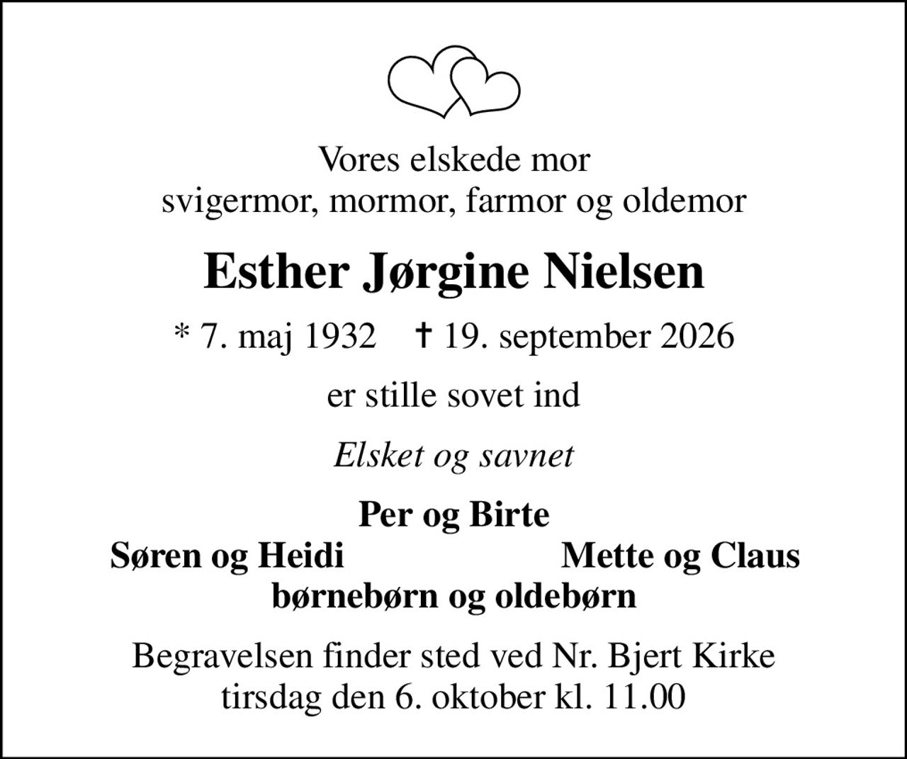 Vores elskede mor svigermor, mormor, farmor og oldemor
Esther Jørgine Nielsen
* 7. maj 1932    ✝ 19. september 2026
er stille sovet ind
Elsket og savnet
Per og Birte
Søren og Heidi
Mette og Claus
Begravelsen finder sted ved Nr. Bjert Kirke  tirsdag den 6. oktober kl. 11.00