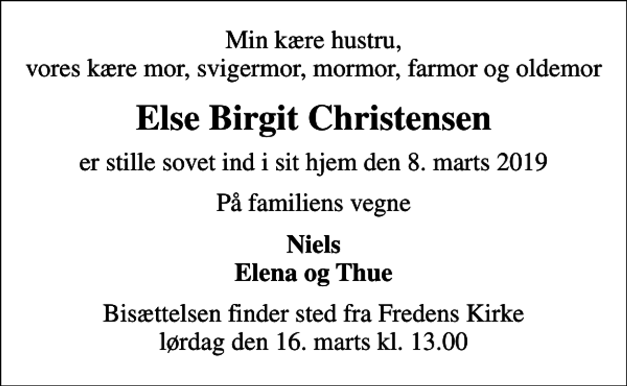 <p>Min kære hustru, vores kære mor, svigermor, mormor, farmor og oldemor<br />Else Birgit Christensen<br />er stille sovet ind i sit hjem den 8. marts 2019<br />På familiens vegne<br />Niels Elena og Thue<br />Bisættelsen finder sted fra Fredens Kirke lørdag den 16. marts kl. 13.00</p>