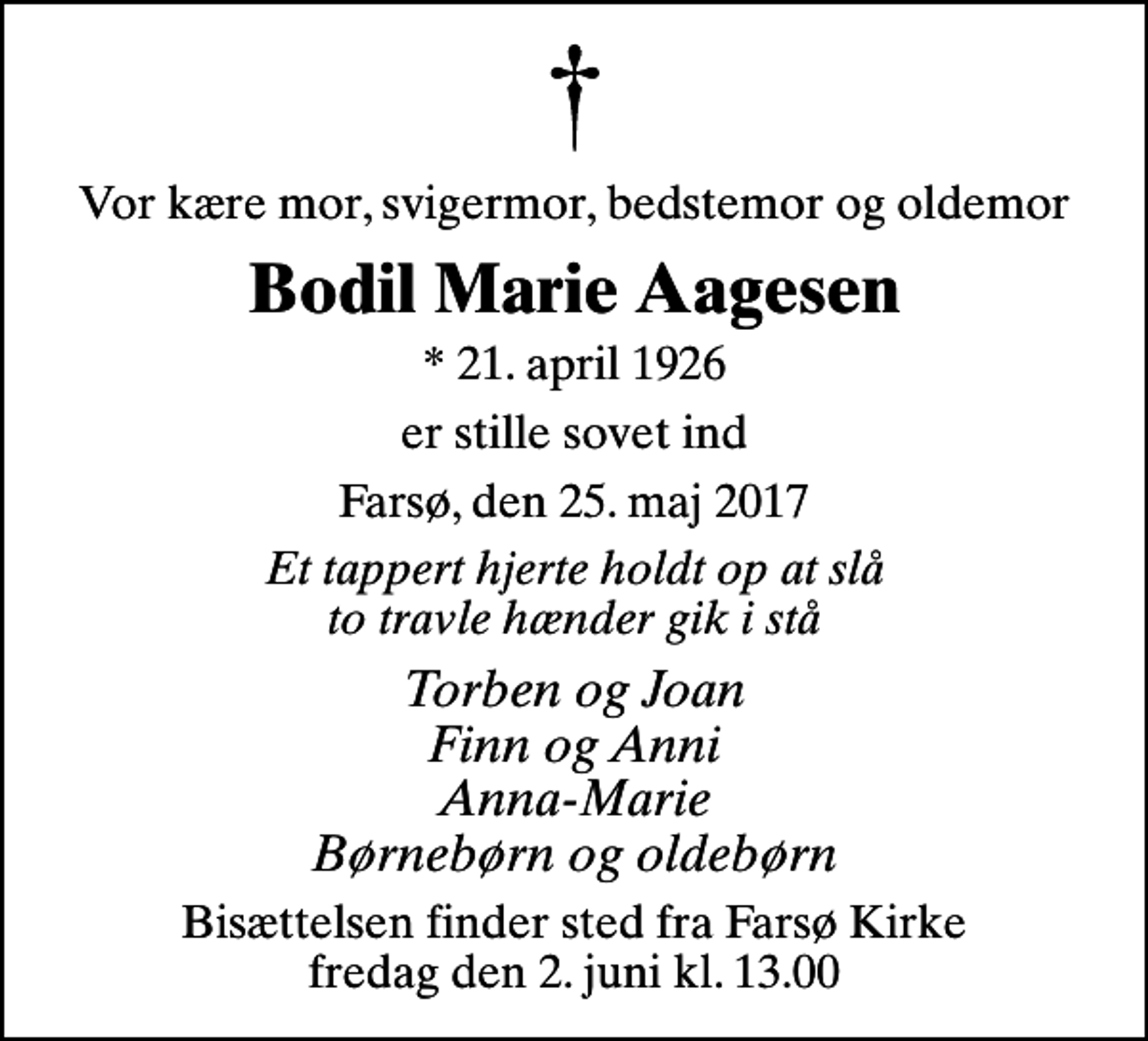 <p>Vor kære mor, svigermor, bedstemor og oldemor<br />Bodil Marie Aagesen<br />* 21. april 1926<br />er stille sovet ind<br />Farsø, den 25. maj 2017<br />Et tappert hjerte holdt op at slå to travle hænder gik i stå<br />Torben og Joan Finn og Anni Anna-Marie Børnebørn og oldebørn<br />Bisættelsen finder sted fra Farsø Kirke fredag den 2. juni kl. 13.00</p>