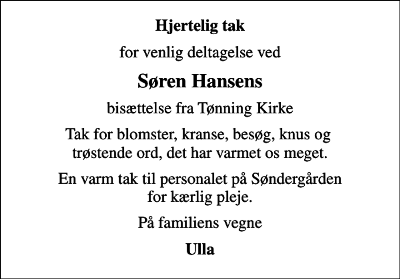 <p>Hjertelig tak<br />for venlig deltagelse ved<br />Søren Hansens<br />bisættelse fra Tønning Kirke<br />Tak for blomster, kranse, besøg, knus og trøstende ord, det har varmet os meget.<br />En varm tak til personalet på Søndergården for kærlig pleje.<br />På familiens vegne<br />Ulla</p>