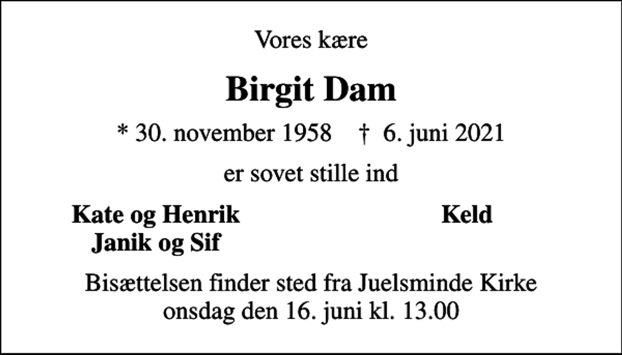 <p>Vores kære<br />Birgit Dam<br />* 30. november 1958 ✝ 6. juni 2021<br />er sovet stille ind<br />Kate og Henrik<br />Keld<br />Janik og Sif<br />Bisættelsen finder sted fra Juelsminde Kirke onsdag den 16. juni kl. 13.00</p>
