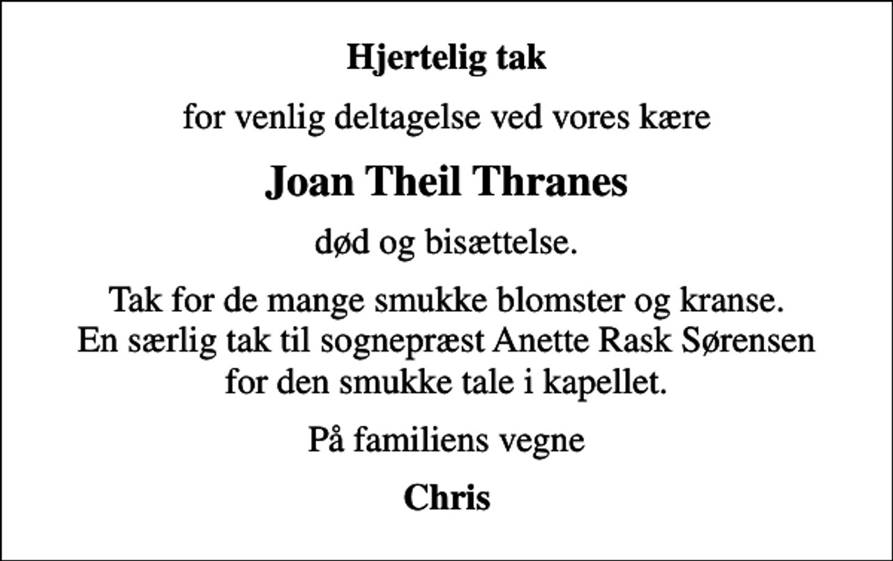 <p>Hjertelig tak<br />for venlig deltagelse ved vores kære<br />Joan Theil Thranes<br />død og bisættelse.<br />Tak for de mange smukke blomster og kranse. En særlig tak til sognepræst Anette Rask Sørensen for den smukke tale i kapellet.<br />På familiens vegne<br />Chris</p>