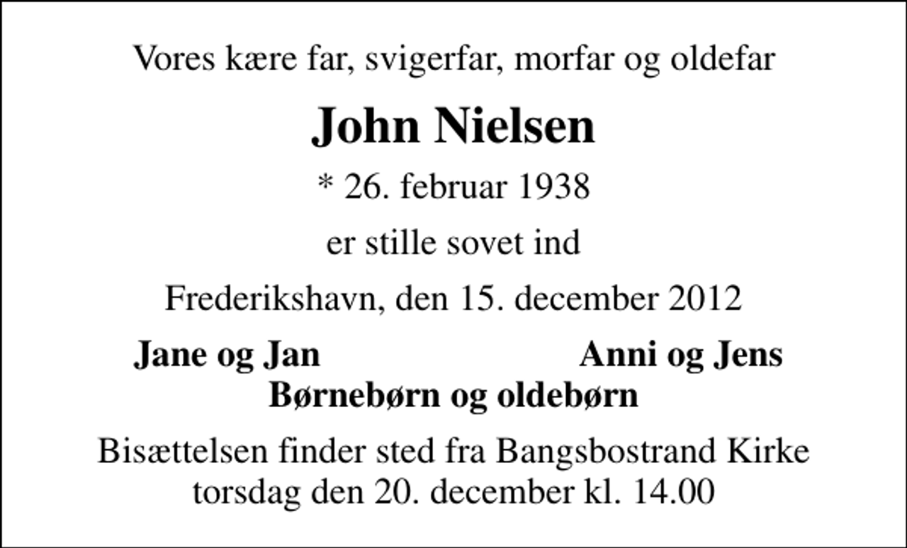 <p>Vores kære far, svigerfar, morfar og oldefar<br />John Nielsen<br />* 26. februar 1938<br />er stille sovet ind<br />Frederikshavn, den 15. december 2012<br />Jane og Jan<br />Anni og Jens<br />Bisættelsen finder sted fra Bangsbostrand Kirke torsdag den 20. december kl. 14.00</p>
