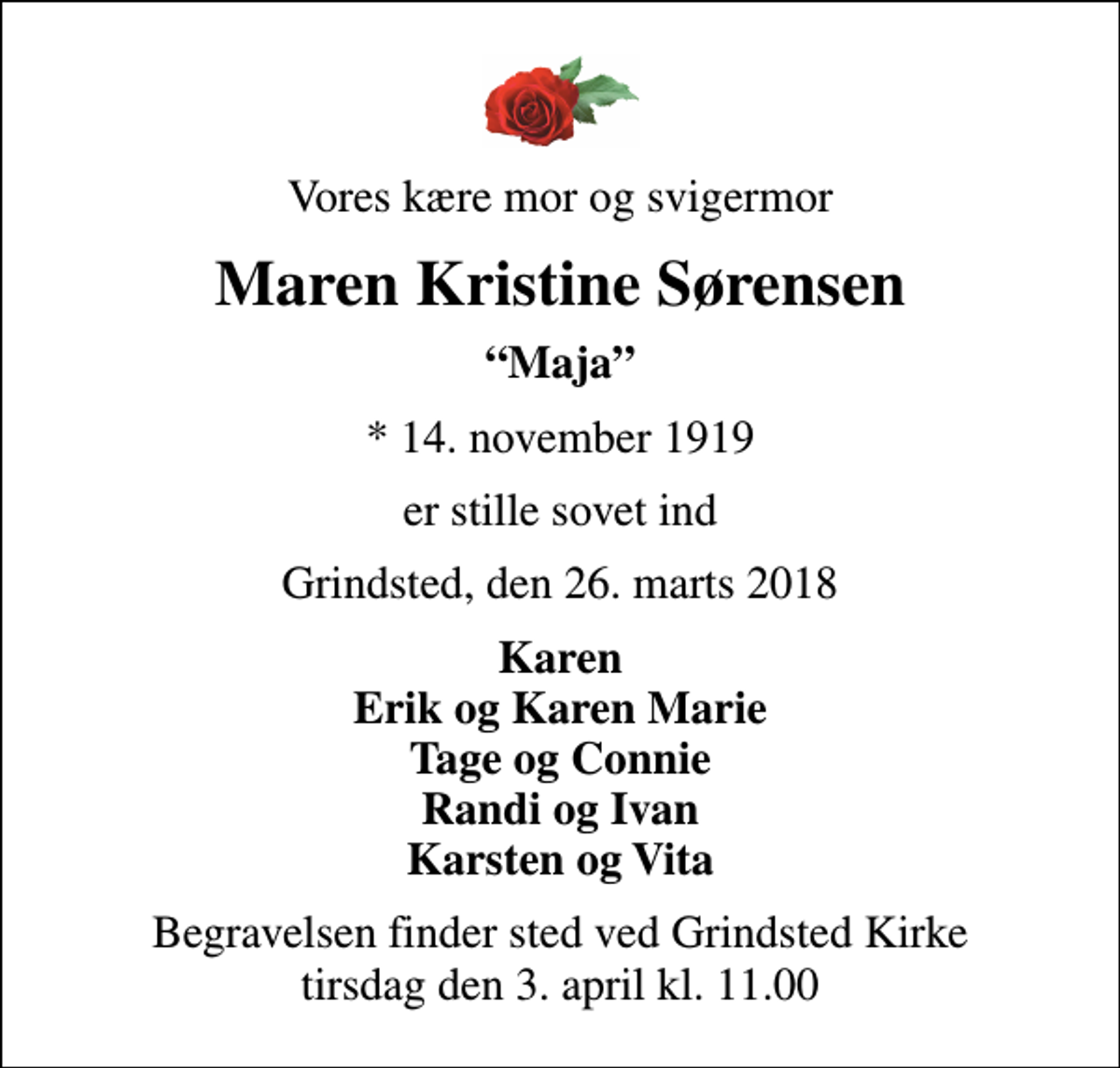 <p>Vores kære mor og svigermor<br />Maren Kristine Sørensen<br />Maja<br />* 14. november 1919<br />er stille sovet ind<br />Grindsted, den 26. marts 2018<br />Karen Erik og Karen Marie Tage og Connie Randi og Ivan Karsten og Vita<br />Begravelsen finder sted ved Grindsted Kirke tirsdag den 3. april kl. 11.00</p>