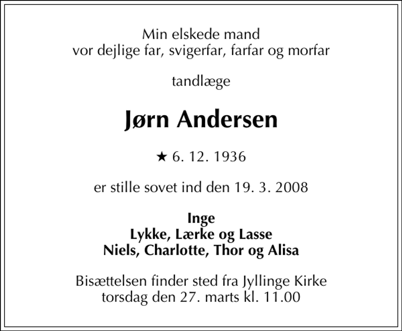 <p>Min elskede mand vor dejlige far, svigerfar, farfar og morfar<br />tandlæge<br />Jørn Andersen<br />* 6. 12. 1936<br />er stille sovet ind den 19. 3. 2008<br />Inge Lykke, Lærke og Lasse Niels, Charlotte, Thor og Alisa<br />Bisættelsen finder sted fra Jyllinge Kirke torsdag den 27. marts kl. 11.00</p>