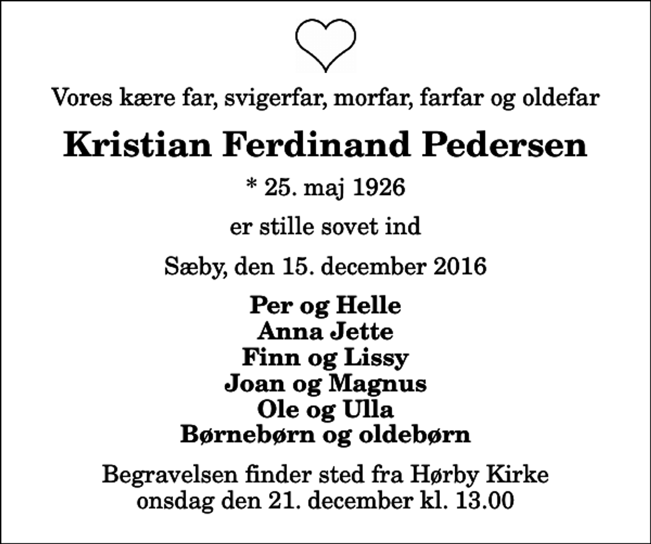 <p>Vores kære far, svigerfar, morfar, farfar og oldefar<br />Kristian Ferdinand Pedersen<br />* 25. maj 1926<br />er stille sovet ind<br />Sæby, den 15. december 2016<br />Per og Helle Anna Jette Finn og Lissy Joan og Magnus Ole og Ulla Børnebørn og oldebørn<br />Begravelsen finder sted fra Hørby Kirke onsdag den 21. december kl. 13.00</p>