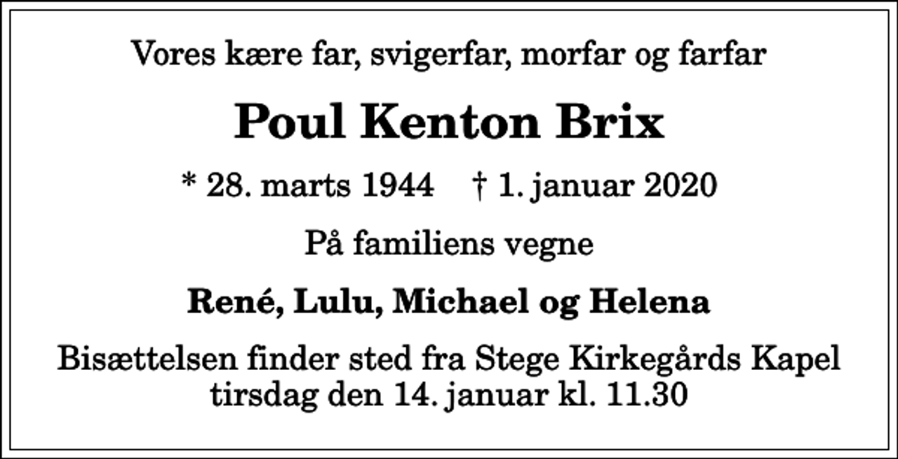 <p>Vores kære far, svigerfar, morfar og farfar<br />Poul Kenton Brix<br />* 28. marts 1944 ✝ 1. januar 2020<br />På familiens vegne<br />René, Lulu, Michael og Helena<br />Bisættelsen finder sted fra Stege Kirkegårds Kapel tirsdag den 14. januar kl. 11.30</p>