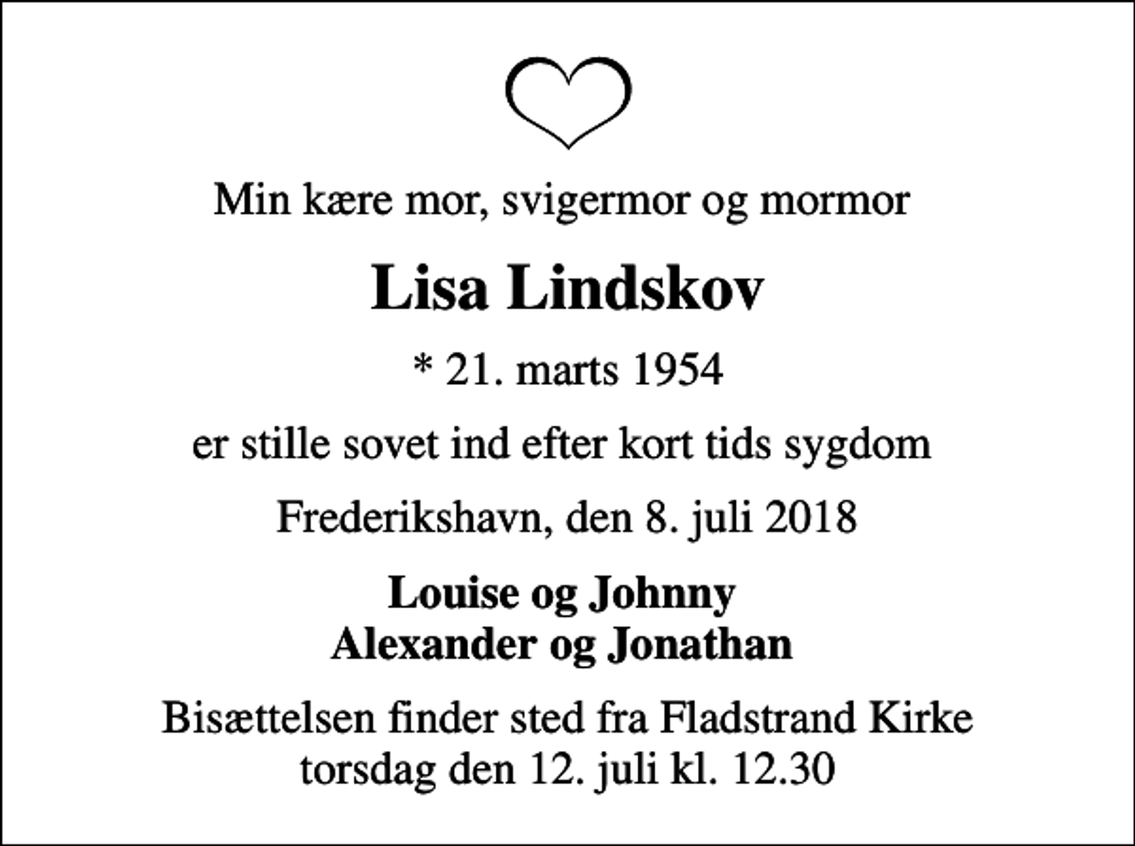 <p>Min kære mor, svigermor og mormor<br />Lisa Lindskov<br />* 21. marts 1954<br />er stille sovet ind efter kort tids sygdom<br />Frederikshavn, den 8. juli 2018<br />Louise og Johnny Alexander og Jonathan<br />Bisættelsen finder sted fra Fladstrand Kirke torsdag den 12. juli kl. 12.30</p>