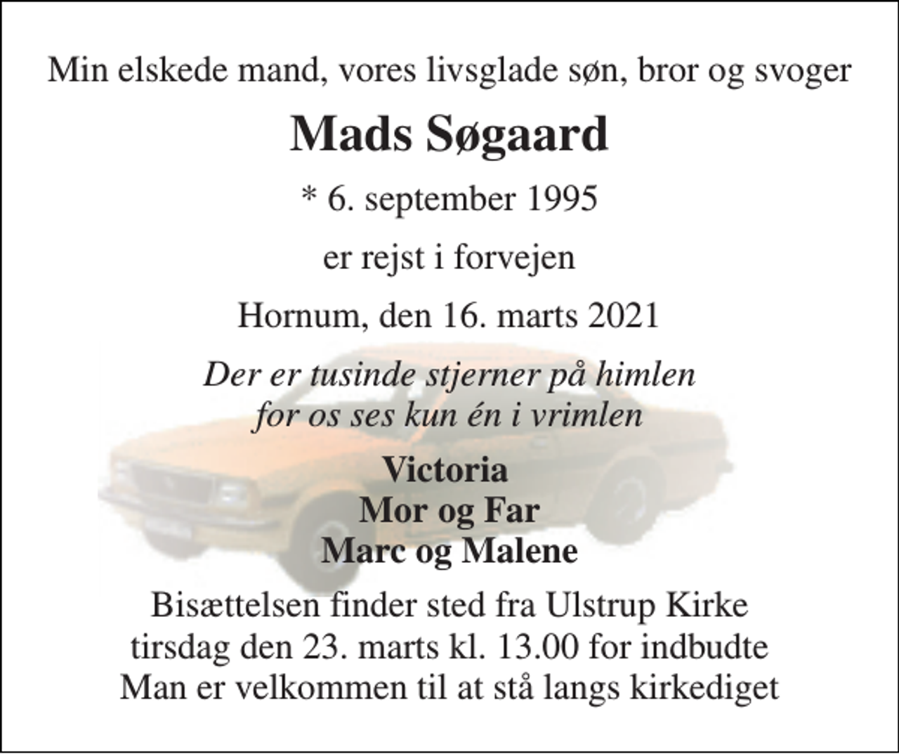 <p>Min elskede mand, vores livsglade søn, bror og svoger<br />Mads Søgaard<br />*​ 6. september 1995<br />er rejst i forvejen<br />Hornum, den 16. marts 2021<br />Der er tusinde stjerner på himlen for os ses kun én i vrimlen<br />Victoria Mor og Far Marc og Malene<br />Bisættelsen finder sted fra Ulstrup Kirke tirsdag den 23. marts kl. 13.00 for indbudte Man er velkommen til at stå langs kirkediget</p>