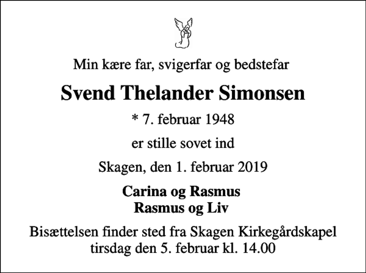 <p>Min kære far, svigerfar og bedstefar<br />Svend Thelander Simonsen<br />* 7. februar 1948<br />er stille sovet ind<br />Skagen, den 1. februar 2019<br />Carina og Rasmus Rasmus og Liv<br />Bisættelsen finder sted fra Skagen Kirkegårdskapel tirsdag den 5. februar kl. 14.00</p>