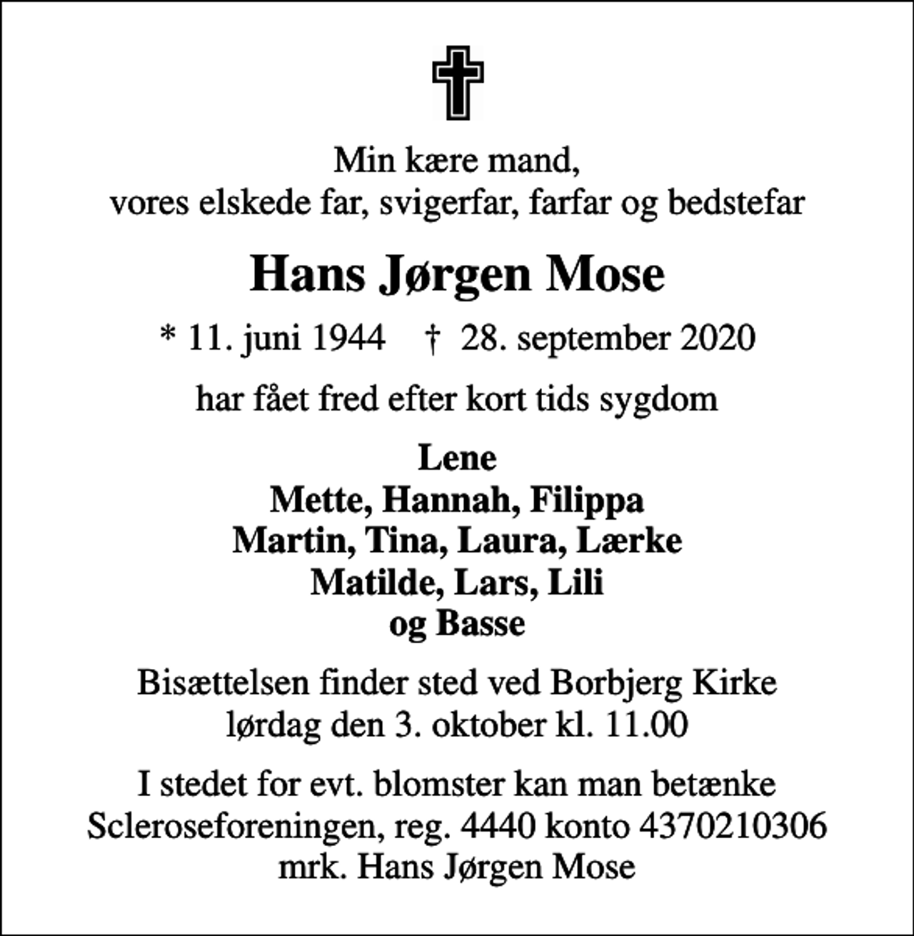 <p>Min kære mand, vores elskede far, svigerfar, farfar og bedstefar<br />Hans Jørgen Mose<br />* 11. juni 1944 ✝ 28. september 2020<br />har fået fred efter kort tids sygdom<br />Lene Mette, Hannah, Filippa Martin, Tina, Laura, Lærke Matilde, Lars, Lili og Basse<br />Bisættelsen finder sted ved Borbjerg Kirke lørdag den 3. oktober kl. 11.00<br />I stedet for evt. blomster kan man betænke<br />Scleroseforeningen reg.4440konto4370210306mrk. Hans Jørgen<br />Mose</p>