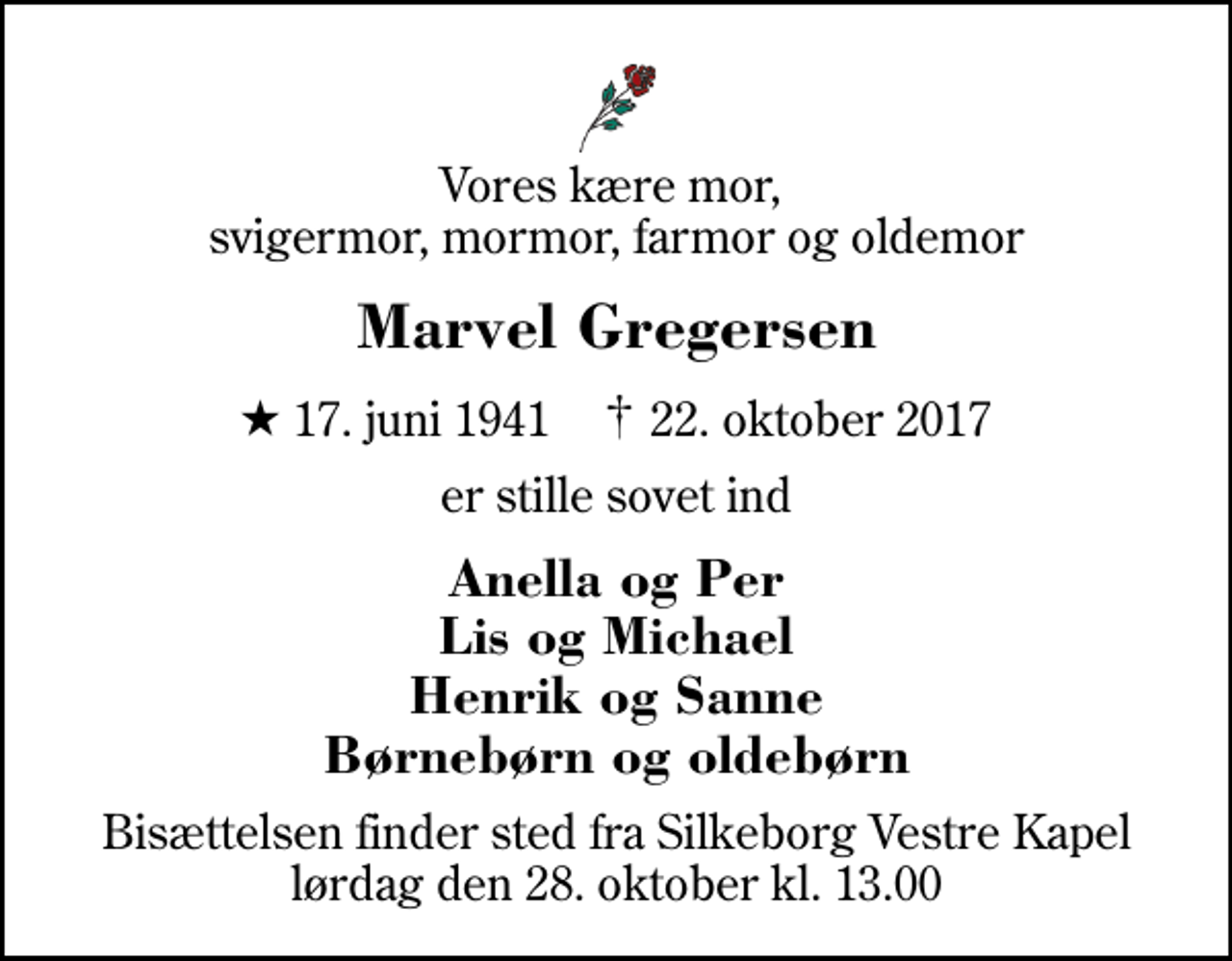 <p>Vores kære mor, svigermor, mormor, farmor og oldemor<br />Marvel Gregersen<br />* 17. juni 1941 ✝ 22. oktober 2017<br />er stille sovet ind<br />Anella og Per Lis og Michael Henrik og Sanne Børnebørn og oldebørn<br />Bisættelsen finder sted fra Silkeborg Vestre Kapel lørdag den 28. oktober kl. 13.00</p>