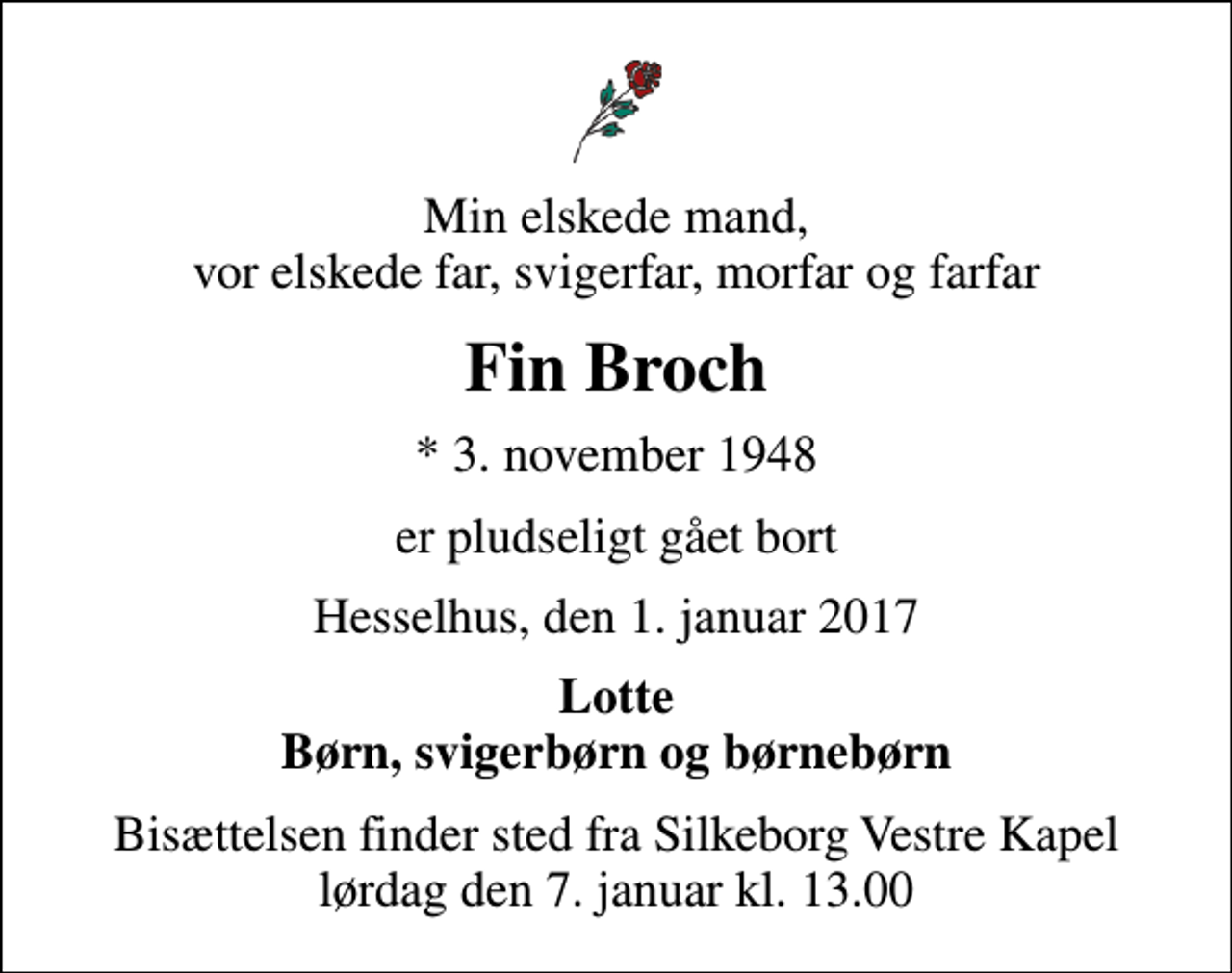 <p>Min elskede mand, vor elskede far, svigerfar, morfar og farfar<br />Fin Broch<br />* 3. november 1948<br />er pludseligt gået bort<br />Hesselhus, den 1. januar 2017<br />Lotte Børn, svigerbørn og børnebørn<br />Bisættelsen finder sted fra Silkeborg Vestre Kapel lørdag den 7. januar kl. 13.00</p>