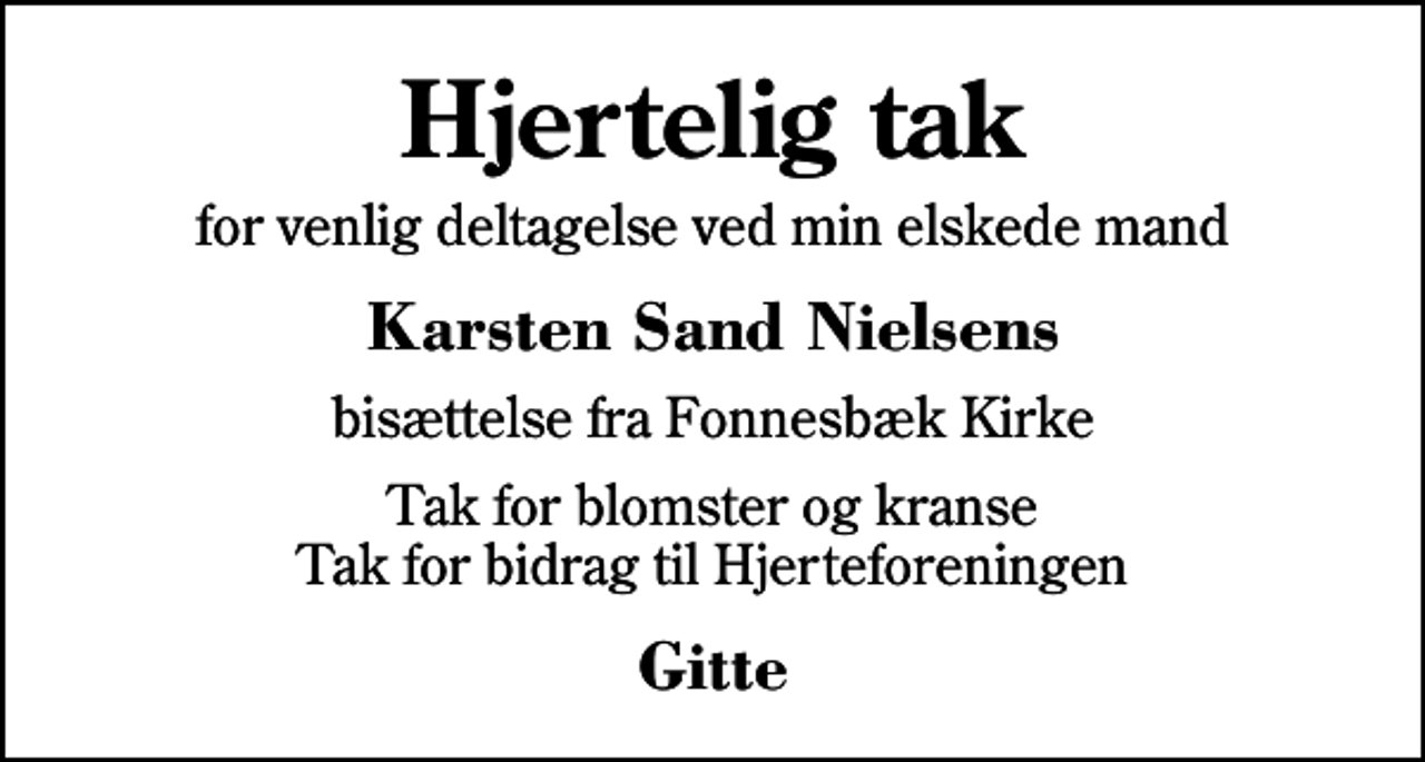 <p>Hjertelig tak<br />for venlig deltagelse ved min elskede mand<br />Karsten Sand Nielsens<br />bisættelse fra Fonnesbæk Kirke<br />Tak for blomster og kranse Tak for bidrag til Hjerteforeningen<br />Gitte</p>