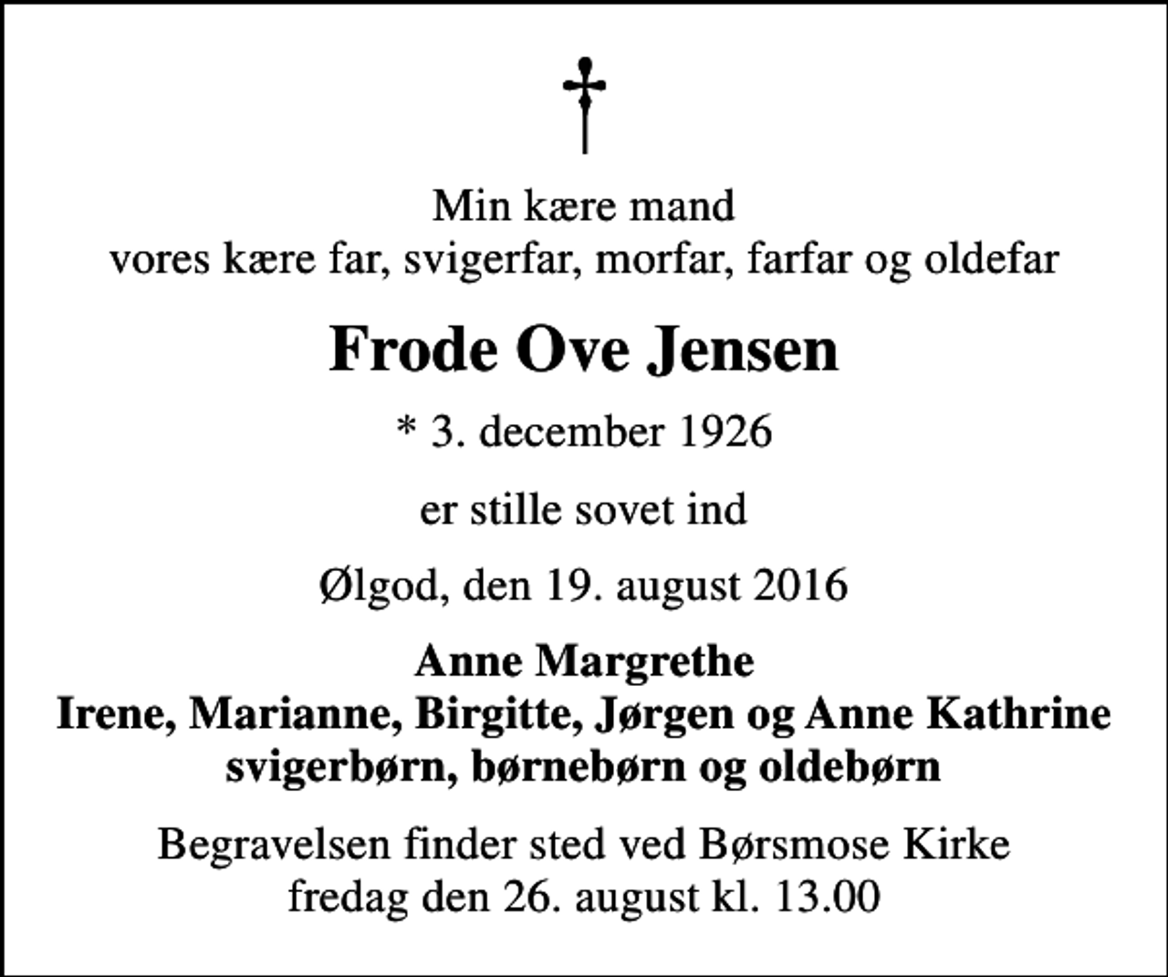 <p>Min kære mand vores kære far, svigerfar, morfar, farfar og oldefar<br />Frode Ove Jensen<br />* 3. december 1926<br />er stille sovet ind<br />Ølgod, den 19. august 2016<br />Anne Margrethe Irene, Marianne, Birgitte, Jørgen og Anne Kathrine svigerbørn, børnebørn og oldebørn<br />Begravelsen finder sted ved Børsmose Kirke fredag den 26. august kl. 13.00</p>