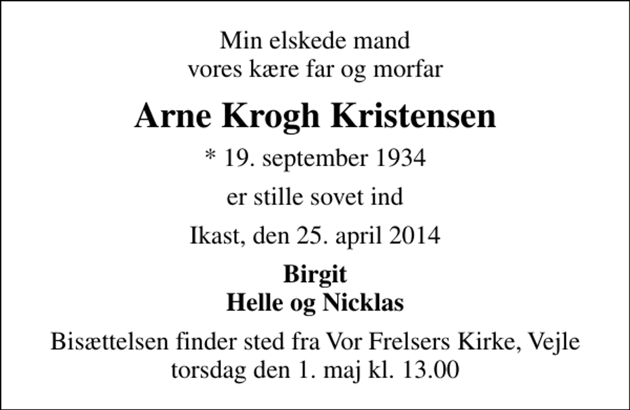 <p>Min elskede mand vores kære far og morfar<br />Arne Krogh Kristensen<br />* 19. september 1934<br />er stille sovet ind<br />Ikast, den 25. april 2014<br />Birgit Helle og Nicklas<br />Bisættelsen finder sted fra Vor Frelsers Kirke, Vejle torsdag den 1. maj kl. 13.00</p>