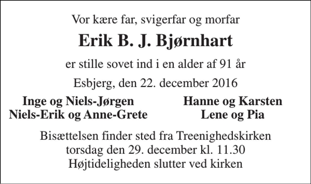 <p>Vor kære far, svigerfar og morfar<br />Erik B. J. Bjørnhart<br />er stille sovet ind i en alder af 91 år<br />Esbjerg, den 22. december 2016<br />Inge og Niels-Jørgen<br />Hanne og Karsten<br />Niels-Erik og Anne-Grete<br />Lene og Pia<br />Bisættelsen finder sted fra Treenighedskirken torsdag den 29. december kl. 11.30 Højtideligheden slutter ved kirken</p>