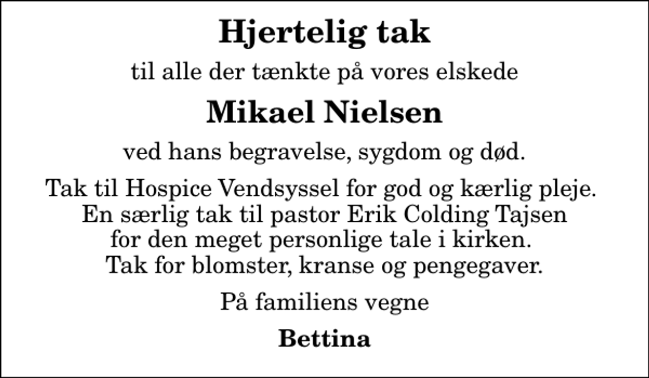 <p>Hjertelig tak<br />til alle der tænkte på vores elskede<br />Mikael Nielsen<br />ved hans begravelse, sygdom og død.<br />Tak til Hospice Vendsyssel for god og kærlig pleje. En særlig tak til pastor Erik Colding Tajsen for den meget personlige tale i kirken. Tak for blomster, kranse og pengegaver.<br />På familiens vegne<br />Bettina</p>