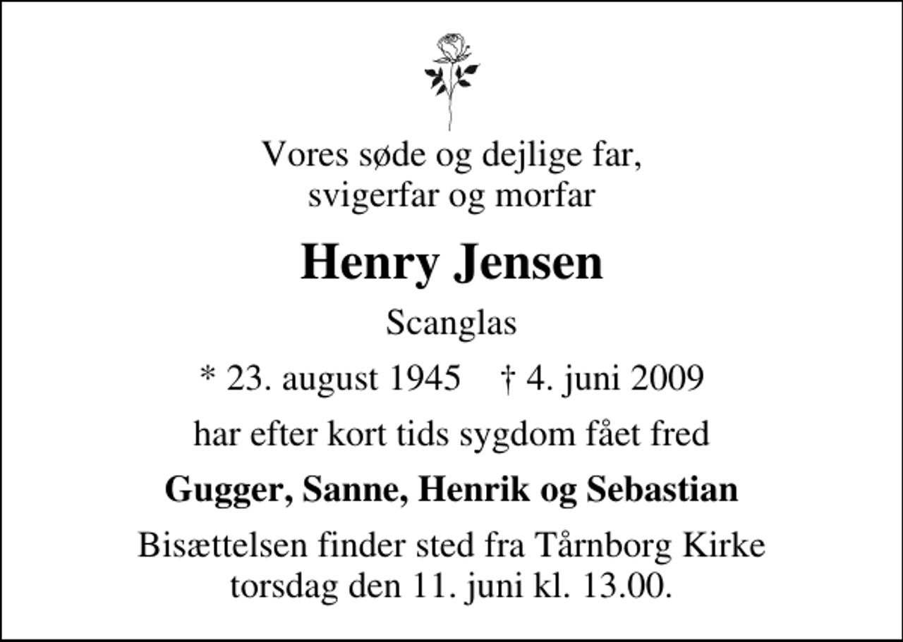 <p>Vores søde og dejlige far, svigerfar og morfar<br />Henry Jensen<br />Scanglas<br />* 23. august 1945 ✝ 4. juni 2009<br />har efter kort tids sygdom fået fred<br />Gugger, Sanne, Henrik og Sebastian<br />Bisættelsen finder sted fra Tårnborg Kirke torsdag den 11. juni kl. 13.00</p>
