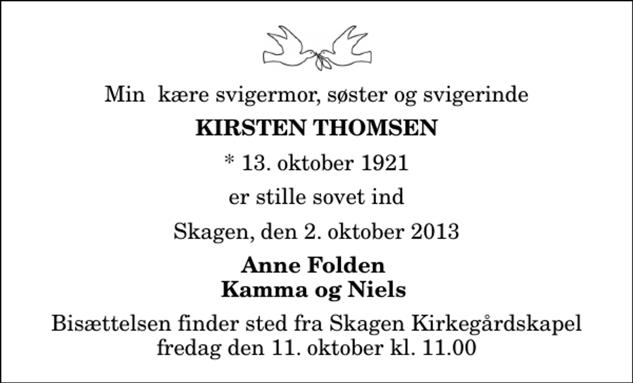 <p>Min kære svigermor, søster og svigerinde<br />Kirsten Thomsen<br />* 13. oktober 1921<br />er stille sovet ind<br />Skagen, den 2. oktober 2013<br />Anne Folden Kamma og Niels<br />Bisættelsen finder sted fra Skagen Kirkegårdskapel fredag den 11. oktober kl. 11.00</p>