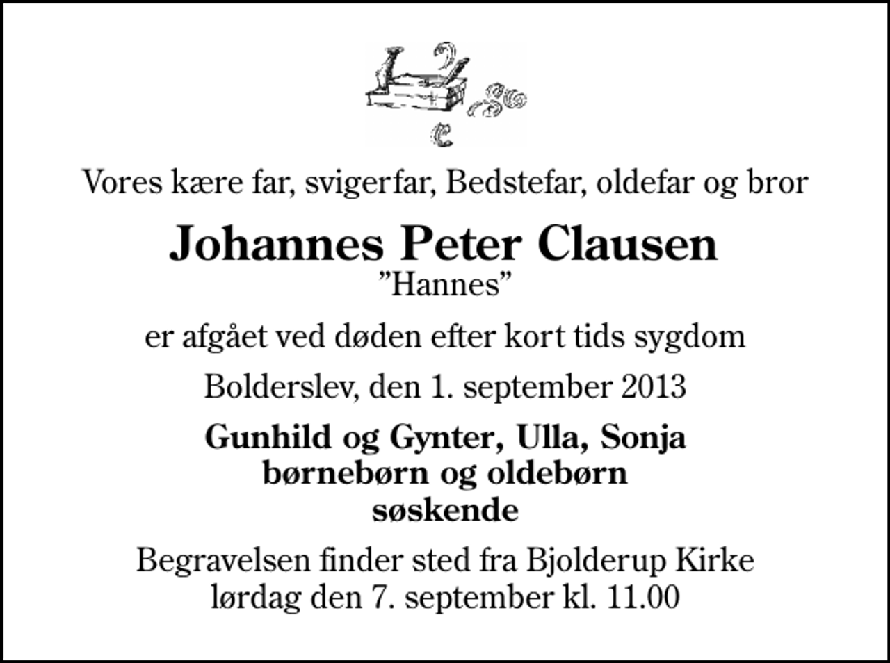 <p>Vores kære far, svigerfar, Bedstefar, oldefar og bror<br />Johannes Peter Clausen<br />Hannes<br />er afgået ved døden efter kort tids sygdom<br />Bolderslev, den 1. september 2013<br />Gunhild og Gynter, Ulla, Sonja børnebørn og oldebørn søskende<br />Begravelsen finder sted fra Bjolderup Kirke lørdag den 7. september kl. 11.00</p>