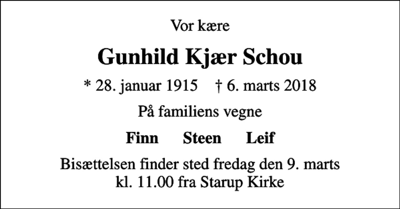 <p>Vor kære<br />Gunhild Kjær Schou<br />* 28. januar 1915 ✝ 6. marts 2018<br />På familiens vegne<br />Finn Steen Leif<br />Bisættelsen finder sted fredag den 9. marts kl. 11.00 fra Starup Kirke</p>