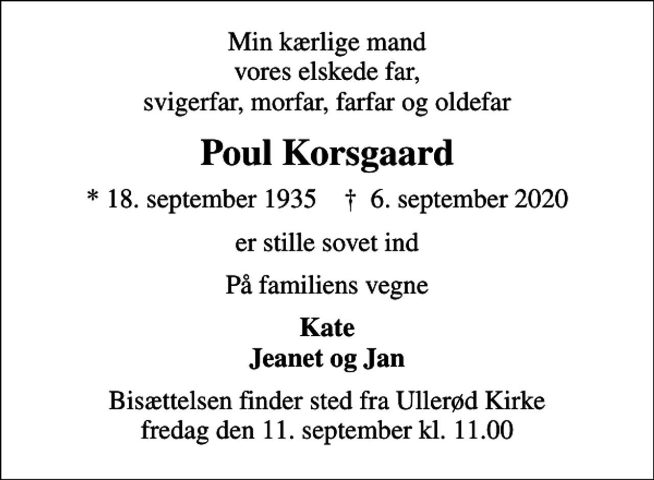 <p>Min kærlige mand vores elskede far, svigerfar, morfar, farfar og oldefar<br />Poul Korsgaard<br />* 18. september 1935 ✝ 6. september 2020<br />er stille sovet ind<br />På familiens vegne<br />Kate Jeanet og Jan<br />Bisættelsen finder sted fra Ullerød Kirke fredag den 11. september kl. 11.00</p>