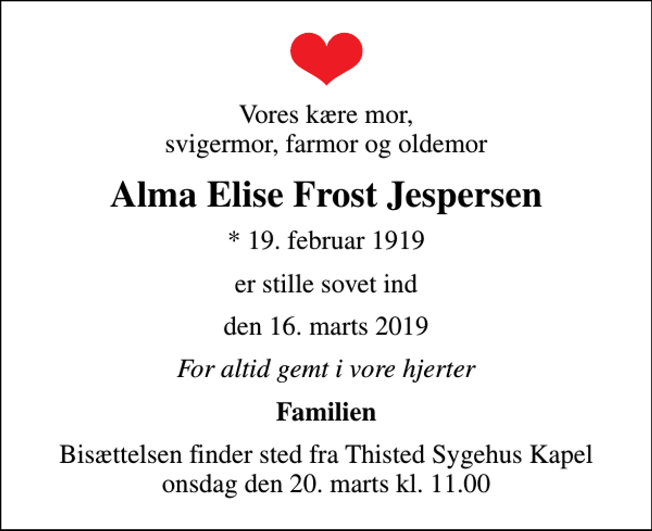 <p>Vores kære mor, svigermor, farmor og oldemor<br />Alma Elise Frost Jespersen<br />* 19. februar 1919<br />er stille sovet ind<br />den 16. marts 2019<br />For altid gemt i vore hjerter<br />Familien<br />Bisættelsen finder sted fra Thisted Sygehus Kapel onsdag den 20. marts kl. 11.00</p>