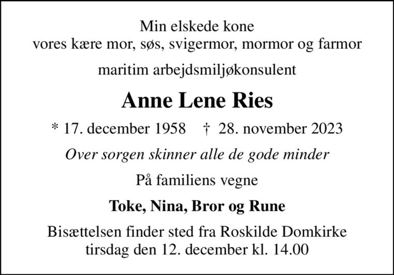 Min elskede kone vores kære mor, søs, svigermor, mormor og farmor
maritim arbejdsmiljøkonsulent
Anne Lene Ries
* 17. december 1958    ✝ 28. november 2023
Over sorgen skinner alle de gode minder
På familiens vegne
Toke, Nina, Bror og Rune
Bisættelsen finder sted fra Roskilde Domkirke  tirsdag den 12. december kl. 14.00