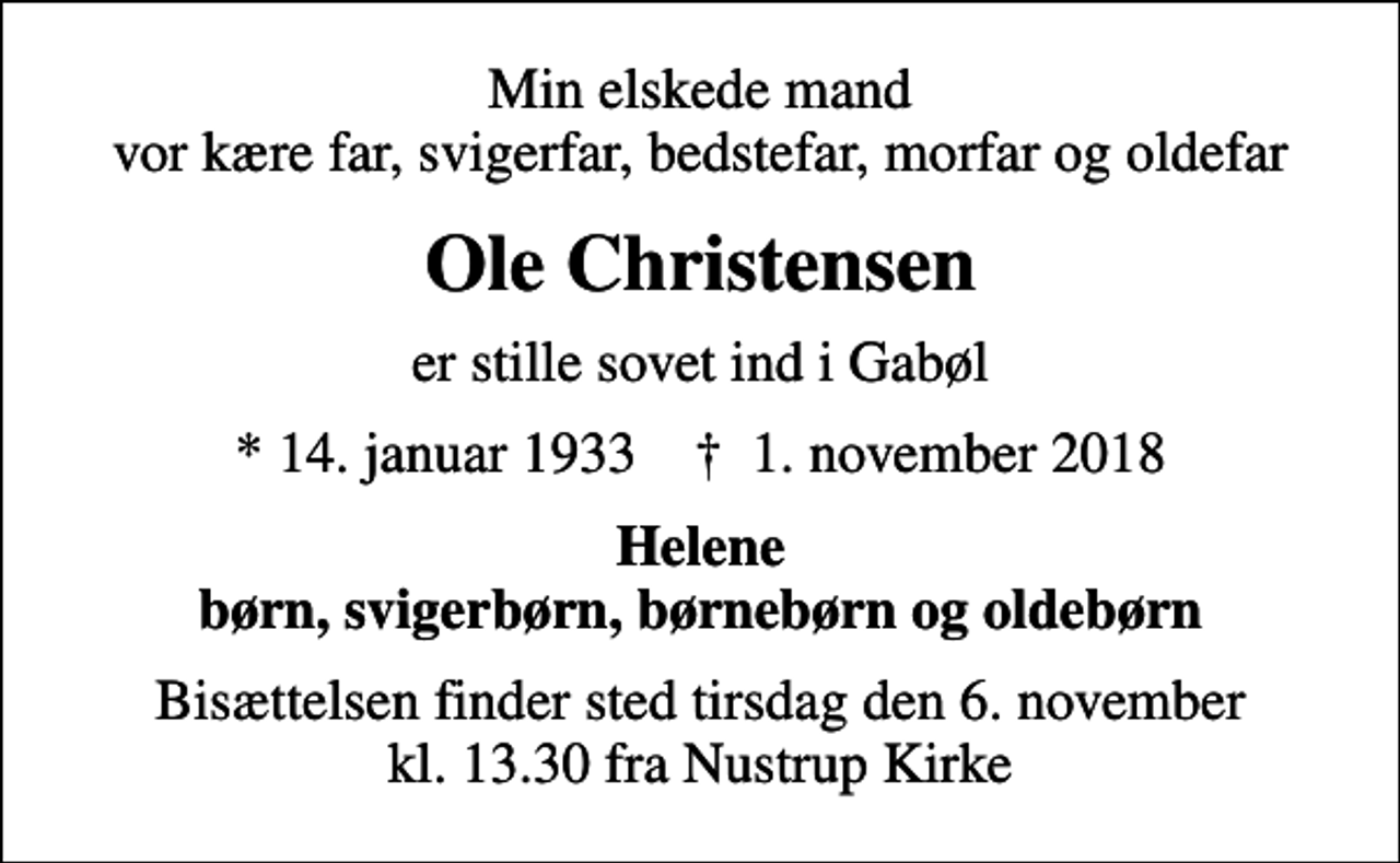 <p>Min elskede mand vor kære far, svigerfar, bedstefar, morfar og oldefar<br />Ole Christensen<br />er stille sovet ind i Gabøl<br />* 14. januar 1933 ✝ 1. november 2018<br />Helene børn, svigerbørn, børnebørn og oldebørn<br />Bisættelsen finder sted tirsdag den 6. november kl. 13.30 fra Nustrup Kirke</p>