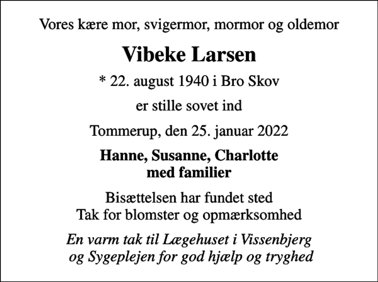 <p>Vores kære mor, svigermor, mormor og oldemor<br />Vibeke Larsen<br />* 22. august 1940 i Bro Skov<br />er stille sovet ind<br />Tommerup, den 25. januar 2022<br />Hanne, Susanne, Charlotte med familier<br />Bisættelsen har fundet sted Tak for blomster og opmærksomhed<br />En varm tak til Lægehuset i Vissenbjerg og Sygeplejen for god hjælp og tryghed</p>