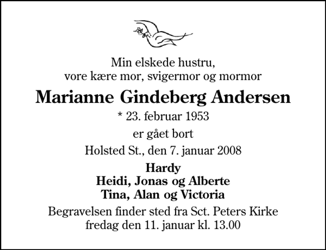 <p>Min elskede hustru, vore kære mor, svigermor og mormor<br />Marianne Gindeberg Andersen<br />* 23. februar 1953<br />er gået bort<br />Holsted St., den 7. januar 2008<br />Hardy Heidi, Jonas og Alberte Tina, Alan og Victoria<br />Begravelsen finder sted fra Sankt Peders Kirke, Holsted fredag den 11. januar kl. 13.00</p>