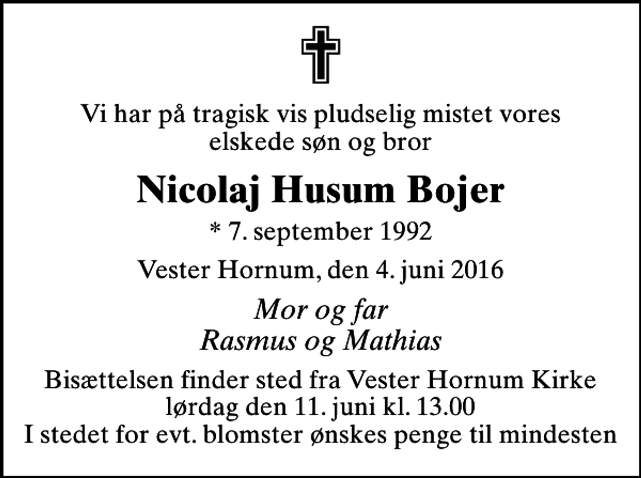 <p>Vi har på tragisk vis pludselig mistet vores elskede søn og bror<br />Nicolaj Husum Bojer<br />* 7. september 1992<br />Vester Hornum, den 4. juni 2016<br />Mor og far Rasmus og Mathias<br />Bisættelsen finder sted fra Vester Hornum Kirke lørdag den 11. juni kl. 13.00 I stedet for evt. blomster ønskes penge til mindesten</p>