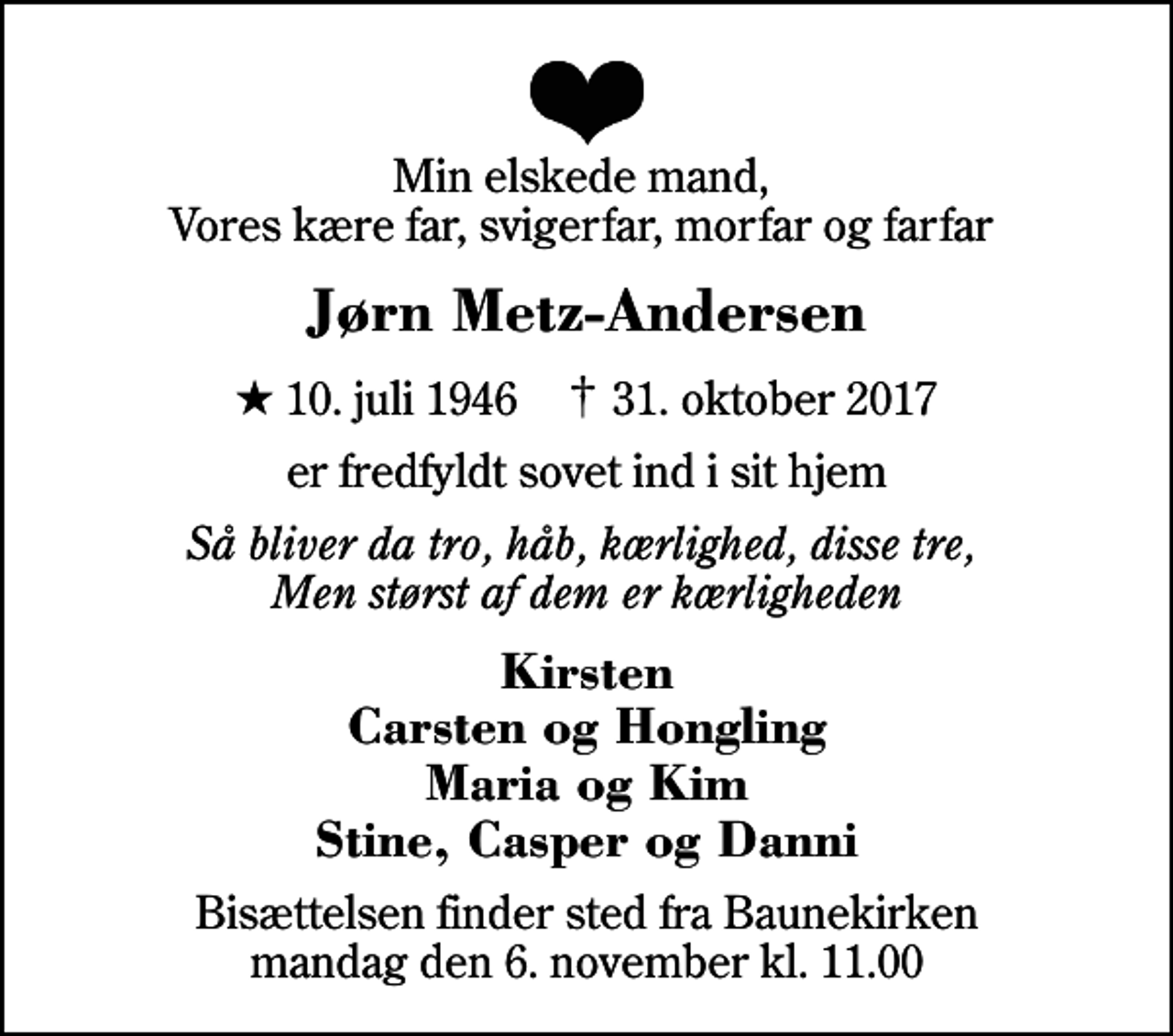 <p>Min elskede mand, Vores kære far, svigerfar, morfar og farfar<br />Jørn Metz-Andersen<br />* 10. juli 1946 ✝ 31. oktober 2017<br />er fredfyldt sovet ind i sit hjem<br />Så bliver da tro, håb, kærlighed, disse tre, Men størst af dem er kærligheden<br />Kirsten Carsten og Hongling Maria og Kim Stine, Casper og Danni<br />Bisættelsen finder sted fra Baunekirken mandag den 6. november kl. 11.00</p>