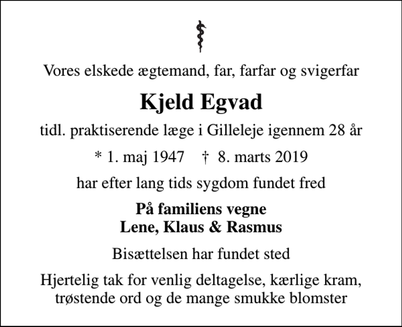 <p>Vores elskede ægtemand, far, farfar og svigerfar<br />Kjeld Egvad<br />tidl. praktiserende læge i Gilleleje igennem 28 år<br />* 1. maj 1947 ✝ 8. marts 2019<br />har efter lang tids sygdom fundet fred<br />På familiens vegne Lene, Klaus &amp; Rasmus<br />Bisættelsen har fundet sted<br />Hjertelig tak for venlig deltagelse, kærlige kram, trøstende ord og de mange smukke blomster</p>