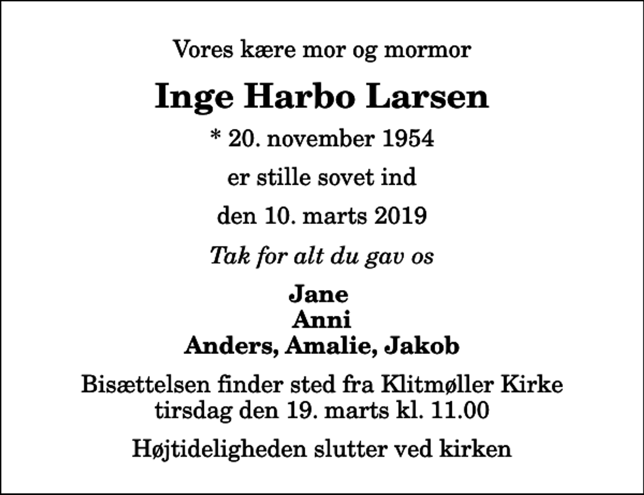 <p>Vores kære mor og mormor<br />Inge Harbo Larsen<br />* 20. november 1954<br />er stille sovet ind<br />den 10. marts 2019<br />Tak for alt du gav os<br />Jane Anni Anders, Amalie, Jakob<br />Bisættelsen finder sted fra Klitmøller Kirke tirsdag den 19. marts kl. 11.00 Højtideligheden slutter ved kirken</p>