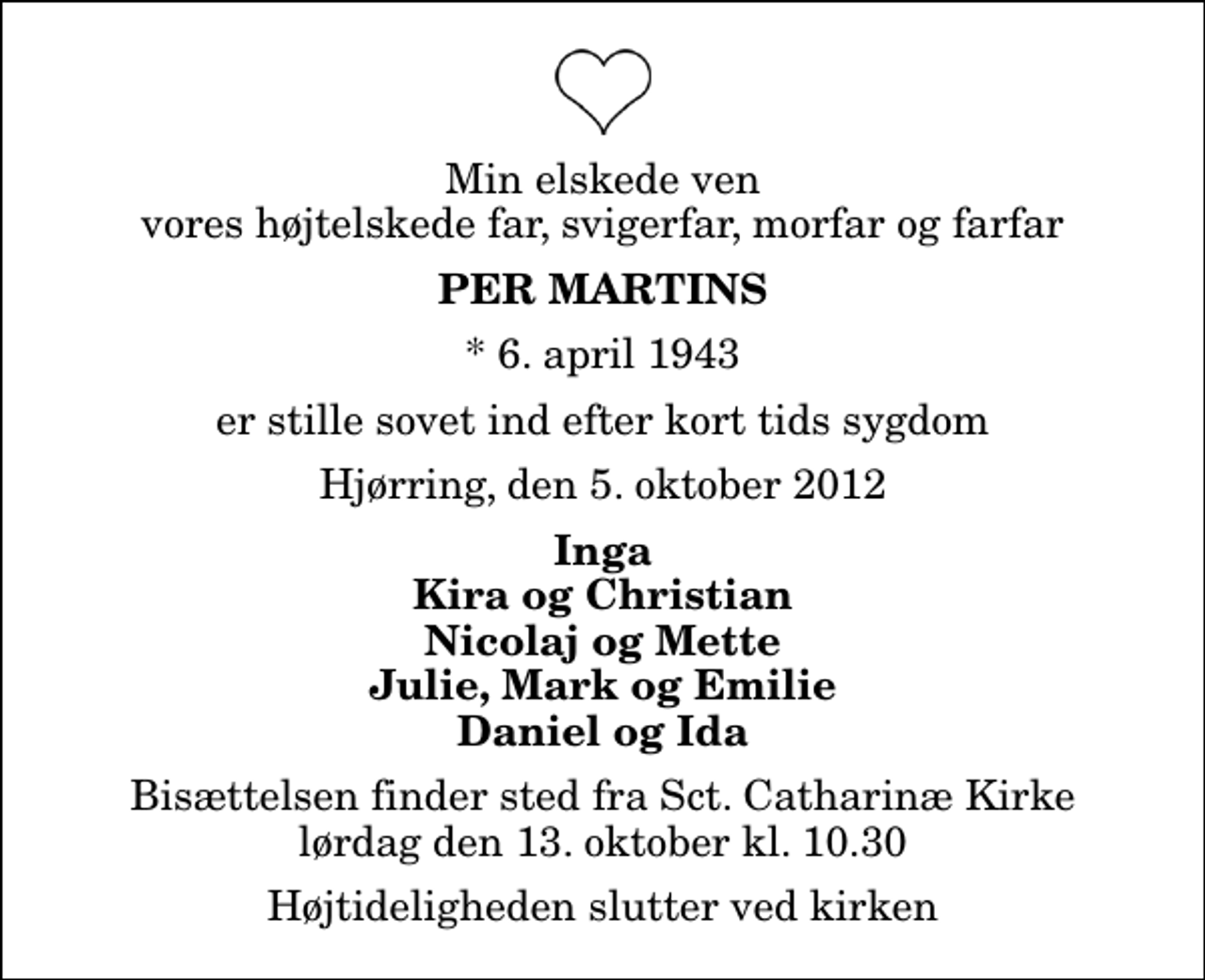 <p>Min elskede ven vores højtelskede far, svigerfar, morfar og farfar<br />Per Martins<br />* 6. april 1943<br />er stille sovet ind efter kort tids sygdom<br />Hjørring, den 5. oktober 2012<br />Inga Kira og Christian Nicolaj og Mette Julie, Mark og Emilie Daniel og Ida<br />Bisættelsen finder sted fra Sankt Catharinæ Kirke lørdag den 13. oktober kl. 10.30 Højtideligheden slutter ved kirken</p>
